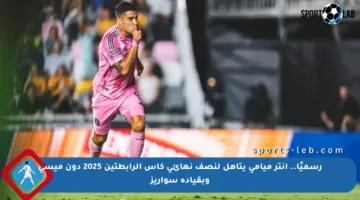 رسميًا.. إنتر ميامي يتأهل لنصف نهائي كأس الرابطتين 2025 دون ميسي وبقيادة سواريز